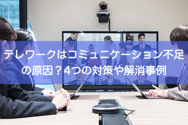 テレワークはコミュニケーション不足の原因？4つの対策や解消事例を紹介